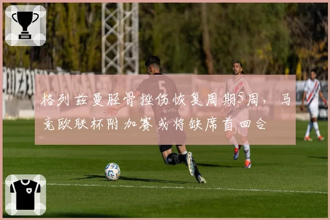 格列兹曼胫骨挫伤恢复周期5周，马竞欧联杯附加赛或将缺席首回合