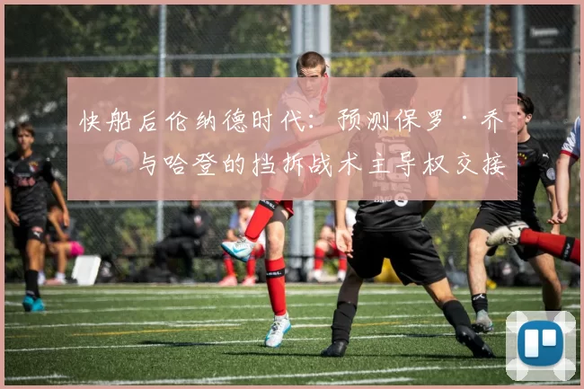 快船后伦纳德时代：预测保罗·乔治与哈登的挡拆战术主导权交接