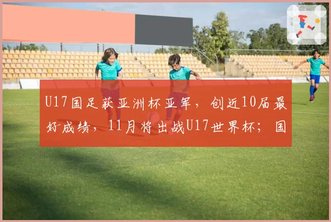 U17国足获亚洲杯亚军，创近10届最好成绩，11月将出战U17世界杯；国家体育总局祝贺：极大提振中国足球发展信心