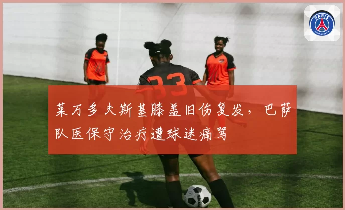 莱万多夫斯基膝盖旧伤复发,巴萨队医保守治疗遭球迷痛骂