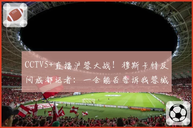 CCTV5+直播沪蓉大战！穆斯卡特反问成都记者：一会能否告诉我蓉城的伤情？