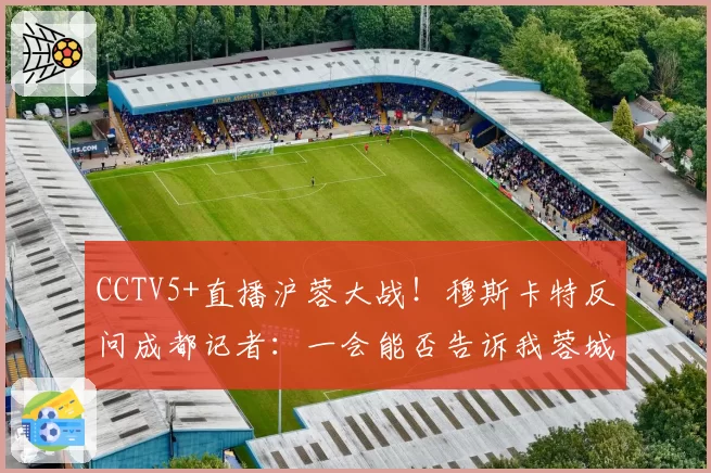 CCTV5+直播沪蓉大战！穆斯卡特反问成都记者：一会能否告诉我蓉城的伤情？