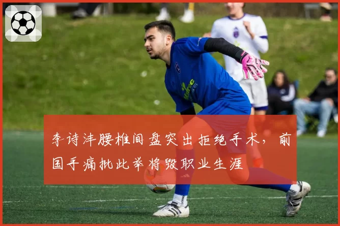 李诗沣腰椎间盘突出拒绝手术,前国手痛批此举将毁职业生涯