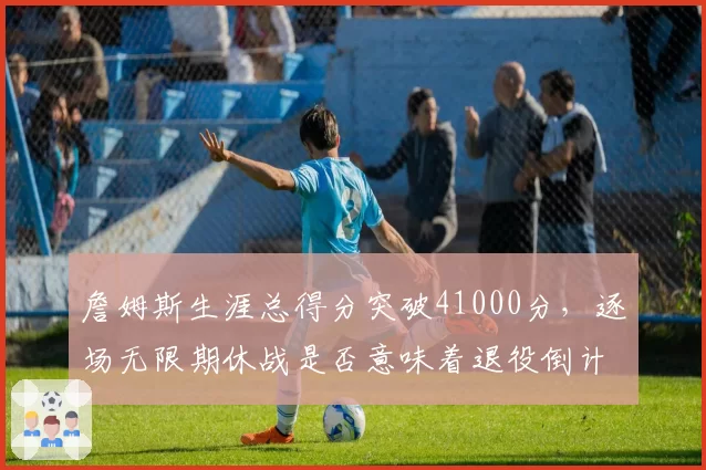 詹姆斯生涯总得分突破41000分，逐场无限期休战是否意味着退役倒计时？