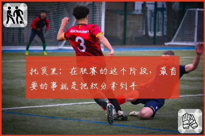 托莫里：在联赛的这个阶段，最首要的事就是把积分拿到手