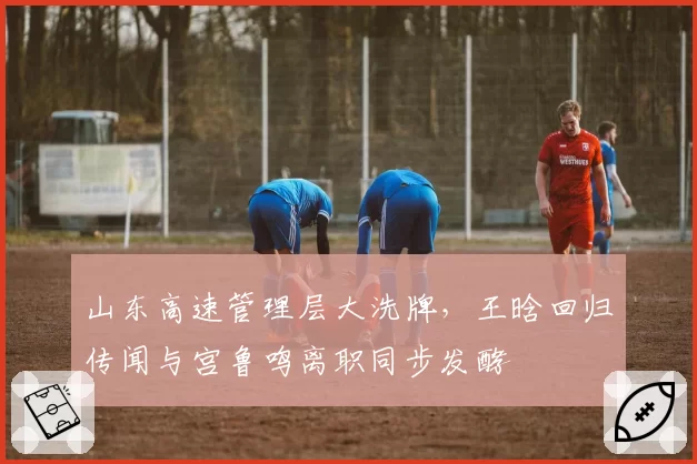 山东高速管理层大洗牌,王晗回归传闻与宫鲁鸣离职同步发酵