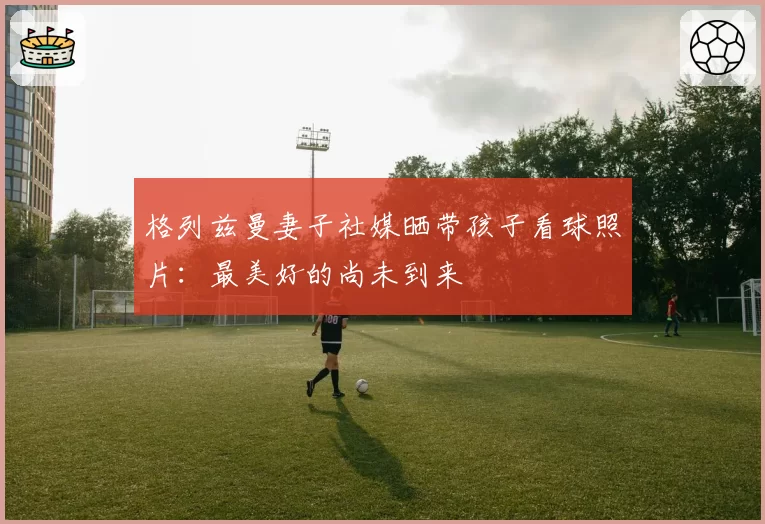 格列兹曼妻子社媒晒带孩子看球照片：最美好的尚未到来