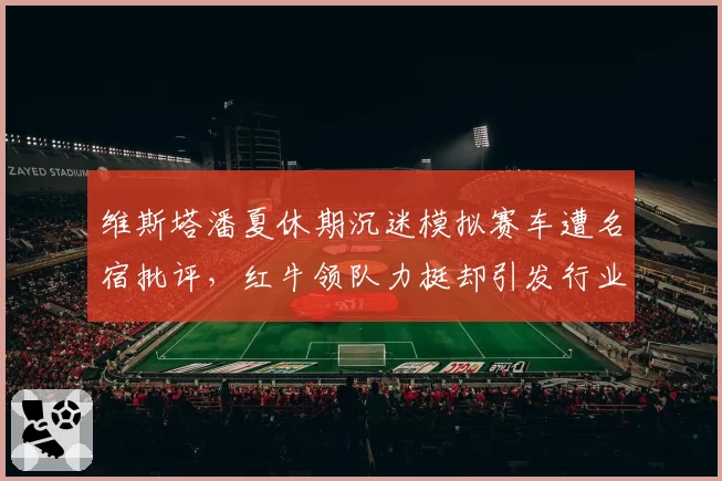 维斯塔潘夏休期沉迷模拟赛车遭名宿批评，红牛领队力挺却引发行业论战