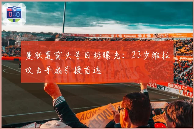 曼联夏窗头号目标曝光：23岁维拉攻击手成引援首选