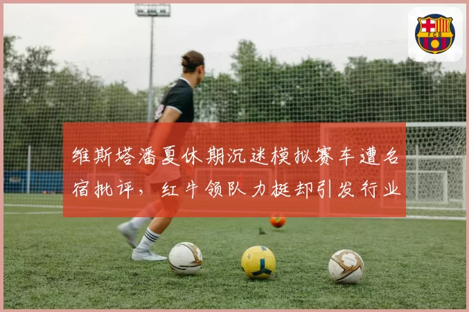 维斯塔潘夏休期沉迷模拟赛车遭名宿批评，红牛领队力挺却引发行业论战
