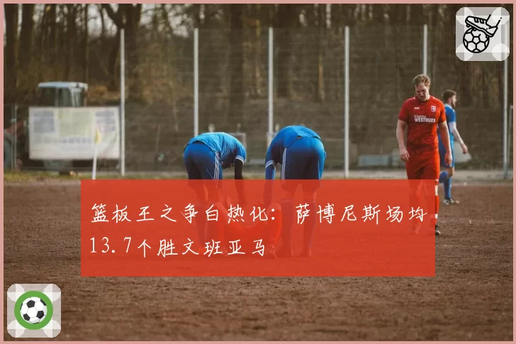 篮板王之争白热化:萨博尼斯场均13.7个胜文班亚马