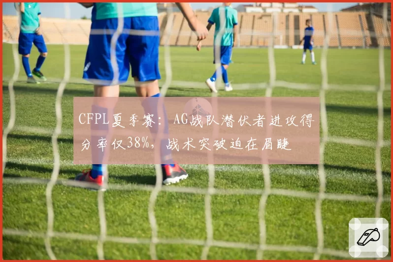 CFPL夏季赛:AG战队潜伏者进攻得分率仅38%,战术突破迫在眉睫