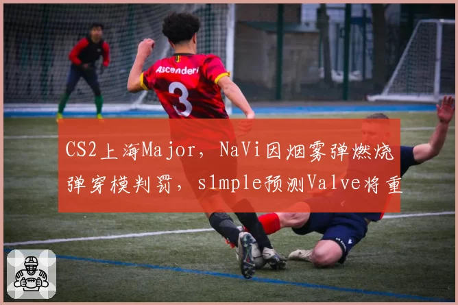 CS2上海Major，NaVi因烟雾弹燃烧弹穿模判罚，s1mple预测Valve将重做地图碰撞体积