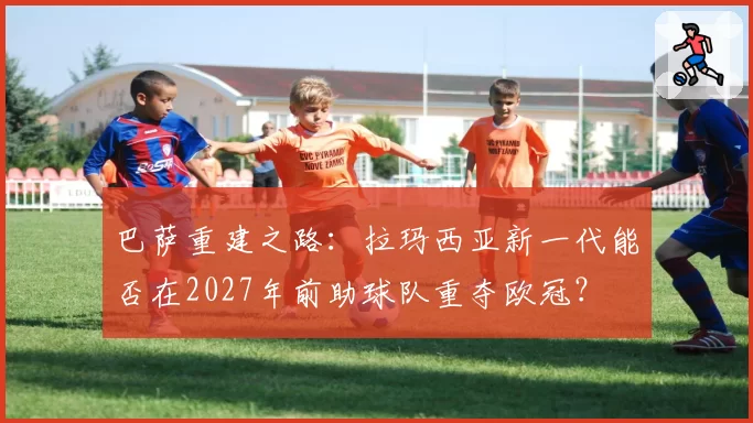 巴萨重建之路：拉玛西亚新一代能否在2027年前助球队重夺欧冠？