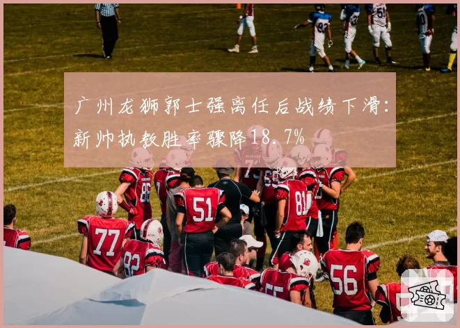 广州龙狮郭士强离任后战绩下滑:新帅执教胜率骤降18.7%
