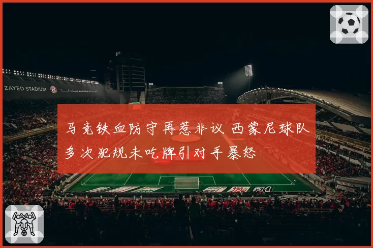 马竞铁血防守再惹非议 西蒙尼球队多次犯规未吃牌引对手暴怒