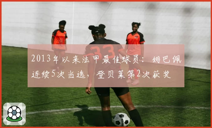 2013年以来法甲最佳球员：姆巴佩连续5次当选，登贝莱第2次获奖