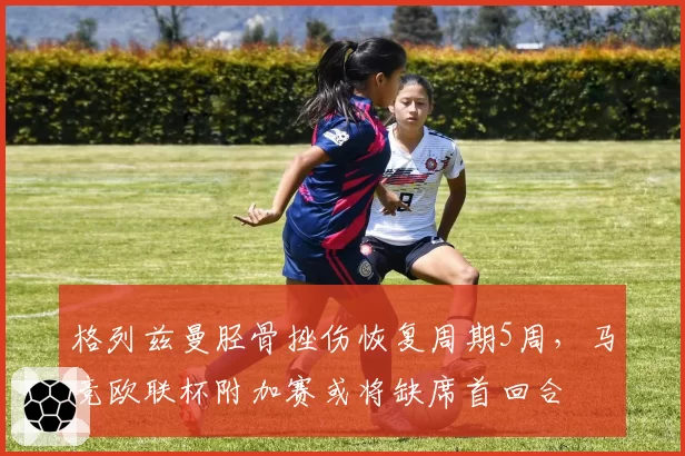 格列兹曼胫骨挫伤恢复周期5周，马竞欧联杯附加赛或将缺席首回合