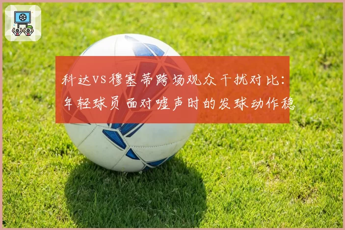 科达vs穆塞蒂跨场观众干扰对比：年轻球员面对嘘声时的发球动作稳定性