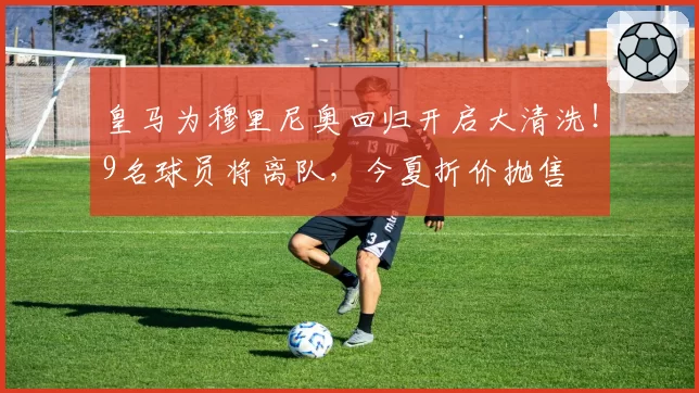 皇马为穆里尼奥回归开启大清洗！9名球员将离队，今夏折价抛售