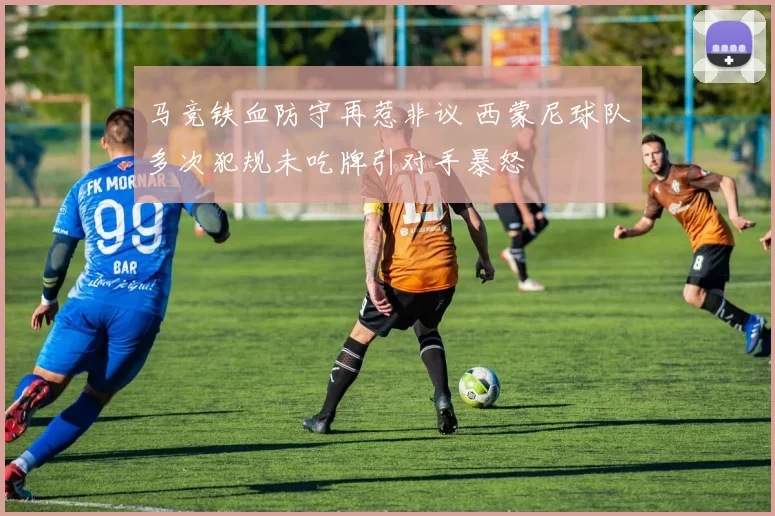 马竞铁血防守再惹非议 西蒙尼球队多次犯规未吃牌引对手暴怒