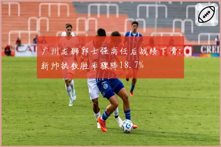 广州龙狮郭士强离任后战绩下滑:新帅执教胜率骤降18.7%