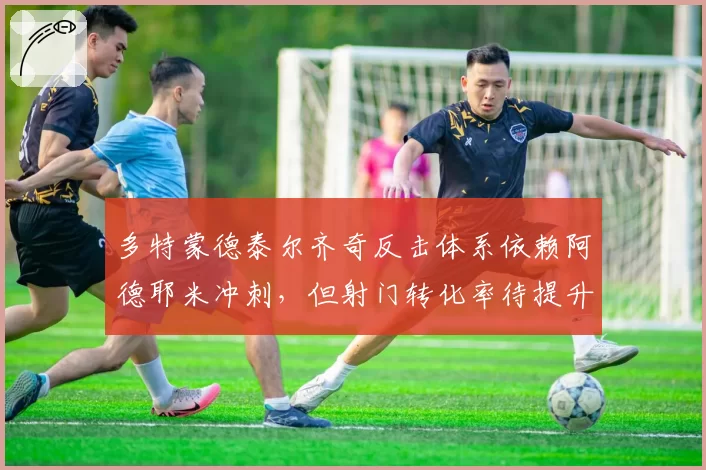 多特蒙德泰尔齐奇反击体系依赖阿德耶米冲刺，但射门转化率待提升
