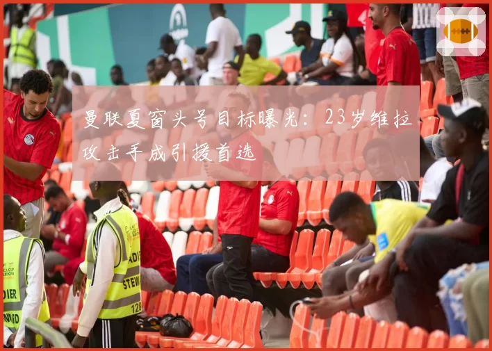 曼联夏窗头号目标曝光：23岁维拉攻击手成引援首选