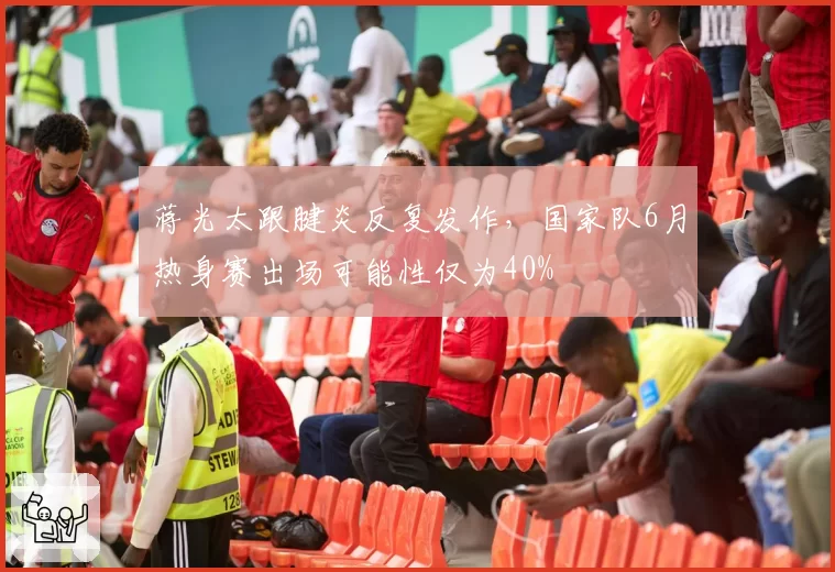 蒋光太跟腱炎反复发作，国家队6月热身赛出场可能性仅为40%