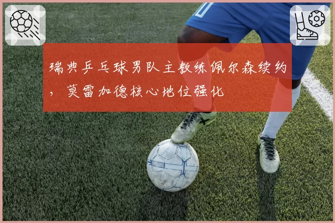 瑞典乒乓球男队主教练佩尔森续约，莫雷加德核心地位强化