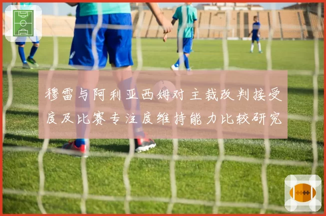 穆雷与阿利亚西姆对主裁改判接受度及比赛专注度维持能力比较研究