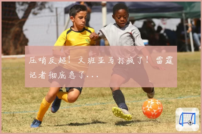 压哨反超！文班亚马打疯了！雷霆记者彻底急了...