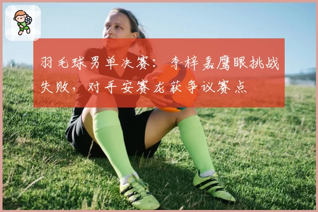 羽毛球男单决赛：李梓嘉鹰眼挑战失败，对手安赛龙获争议赛点