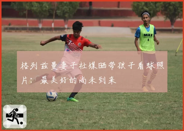 格列兹曼妻子社媒晒带孩子看球照片：最美好的尚未到来