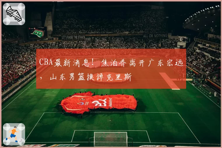 CBA最新消息！焦泊乔离开广东宏远，山东男篮换掉克里斯
