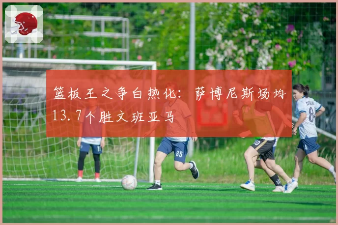 篮板王之争白热化：萨博尼斯场均13.7个胜文班亚马
