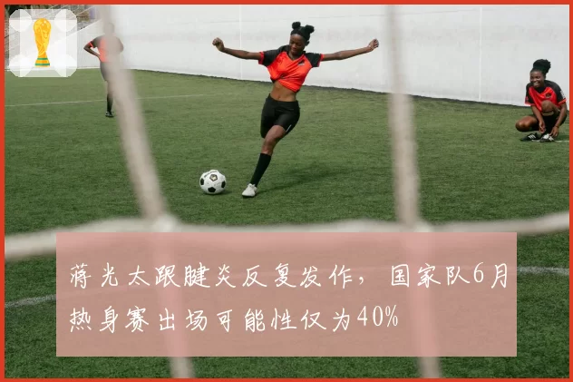 蒋光太跟腱炎反复发作，国家队6月热身赛出场可能性仅为40%