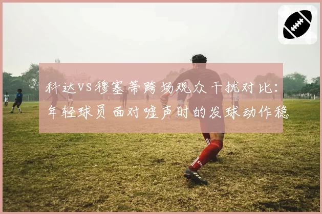 科达vs穆塞蒂跨场观众干扰对比：年轻球员面对嘘声时的发球动作稳定性