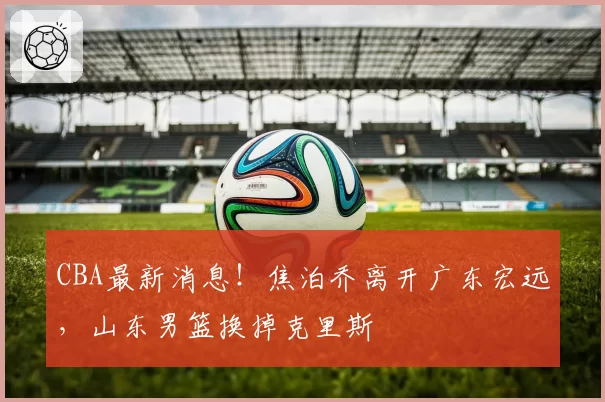 CBA最新消息！焦泊乔离开广东宏远，山东男篮换掉克里斯