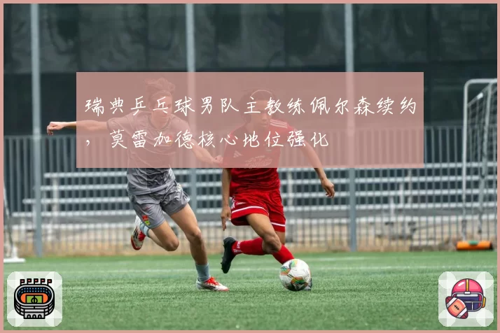 瑞典乒乓球男队主教练佩尔森续约，莫雷加德核心地位强化