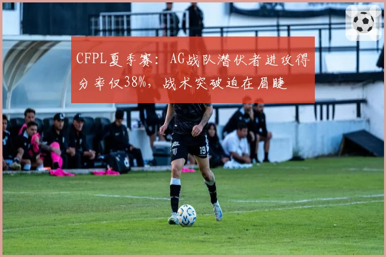 CFPL夏季赛:AG战队潜伏者进攻得分率仅38%,战术突破迫在眉睫